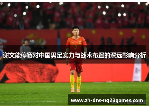 谢文能停赛对中国男足实力与战术布置的深远影响分析 谢文能停赛对中国男足实力与战术布置的深远影响分析