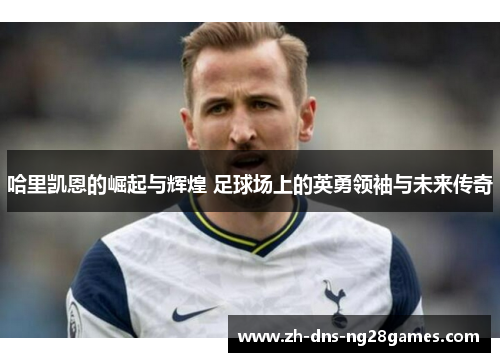 哈里凯恩的崛起与辉煌 足球场上的英勇领袖与未来传奇