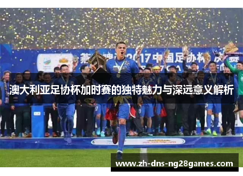 澳大利亚足协杯加时赛的独特魅力与深远意义解析