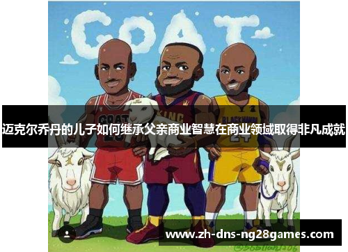 迈克尔乔丹的儿子如何继承父亲商业智慧在商业领域取得非凡成就