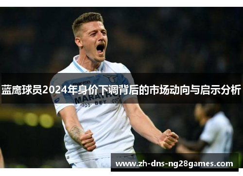 蓝鹰球员2024年身价下调背后的市场动向与启示分析 蓝鹰球员2024年身价下调背后的市场动向与启示分析