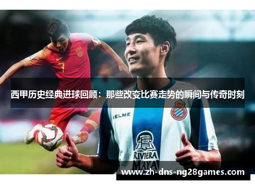 西甲历史经典进球回顾：那些改变比赛走势的瞬间与传奇时刻