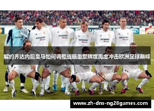 解约齐达内后皇马如何调整战略重塑辉煌再度冲击欧洲足球巅峰