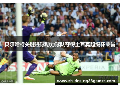 贝尔哈特关键进球助力球队夺得土耳其超级杯荣誉 贝尔哈特关键进球助力球队夺得土耳其超级杯荣誉
