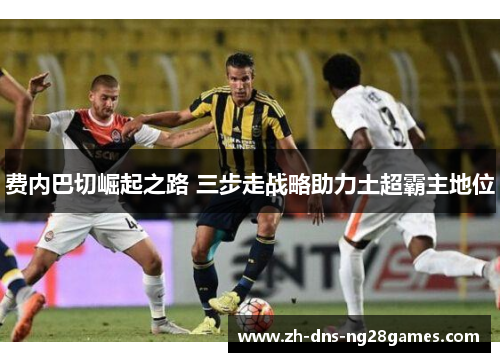 费内巴切崛起之路 三步走战略助力土超霸主地位 费内巴切崛起之路 三步走战略助力土超霸主地位