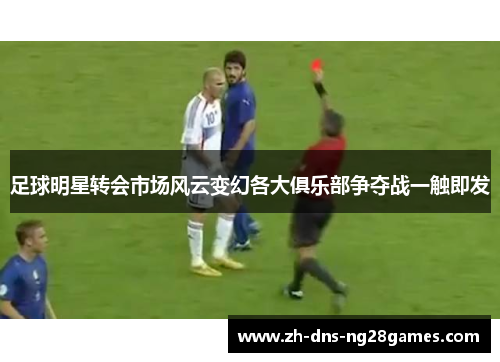 足球明星转会市场风云变幻各大俱乐部争夺战一触即发 足球明星转会市场风云变幻各大俱乐部争夺战一触即发