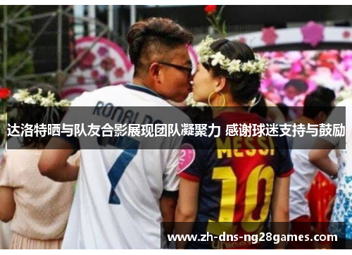 达洛特晒与队友合影展现团队凝聚力 感谢球迷支持与鼓励 达洛特晒与队友合影展现团队凝聚力 感谢球迷支持与鼓励