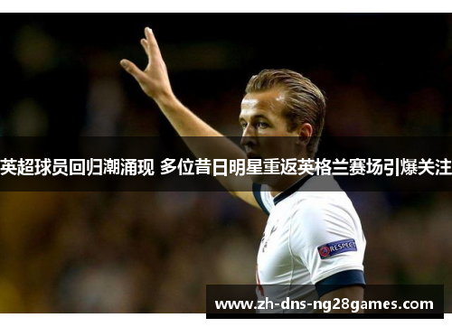 英超球员回归潮涌现 多位昔日明星重返英格兰赛场引爆关注 英超球员回归潮涌现 多位昔日明星重返英格兰赛场引爆关注