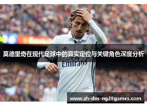 莫德里奇在现代足球中的真实定位与关键角色深度分析 莫德里奇在现代足球中的真实定位与关键角色深度分析