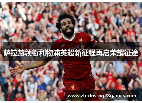 萨拉赫领衔利物浦英超新征程再启荣耀征途 萨拉赫领衔利物浦英超新征程再启荣耀征途