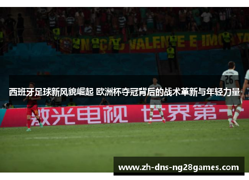 西班牙足球新风貌崛起 欧洲杯夺冠背后的战术革新与年轻力量 西班牙足球新风貌崛起 欧洲杯夺冠背后的战术革新与年轻力量