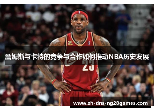 詹姆斯与卡特的竞争与合作如何推动NBA历史发展
