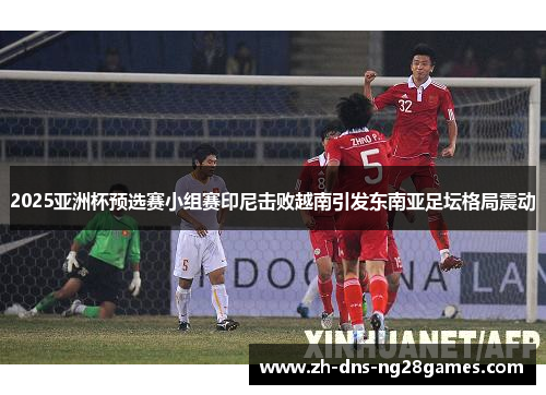 2025亚洲杯预选赛小组赛印尼击败越南引发东南亚足坛格局震动 2025亚洲杯预选赛小组赛印尼击败越南引发东南亚足坛格局震动