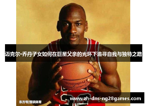 迈克尔·乔丹子女如何在巨星父亲的光环下追寻自我与独特之路