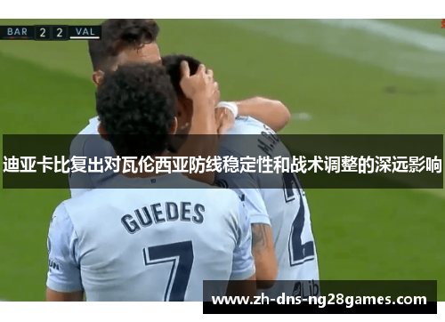 迪亚卡比复出对瓦伦西亚防线稳定性和战术调整的深远影响